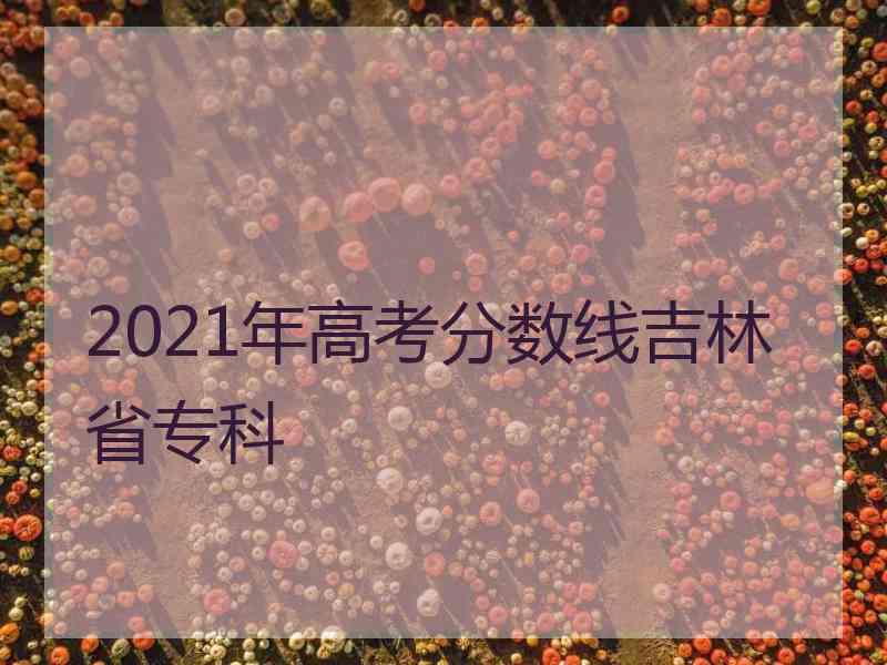 2021年高考分数线吉林省专科