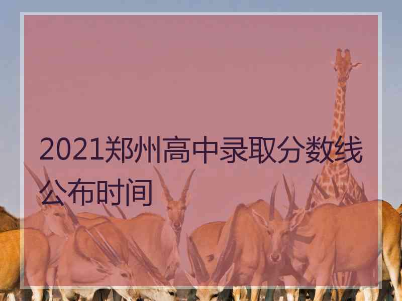 2021郑州高中录取分数线公布时间