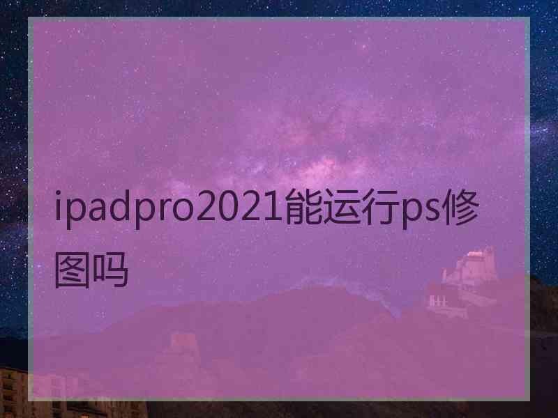 ipadpro2021能运行ps修图吗