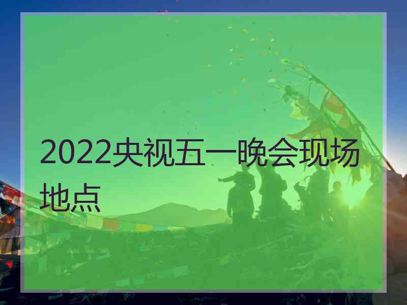 2022央视五一晚会现场地点