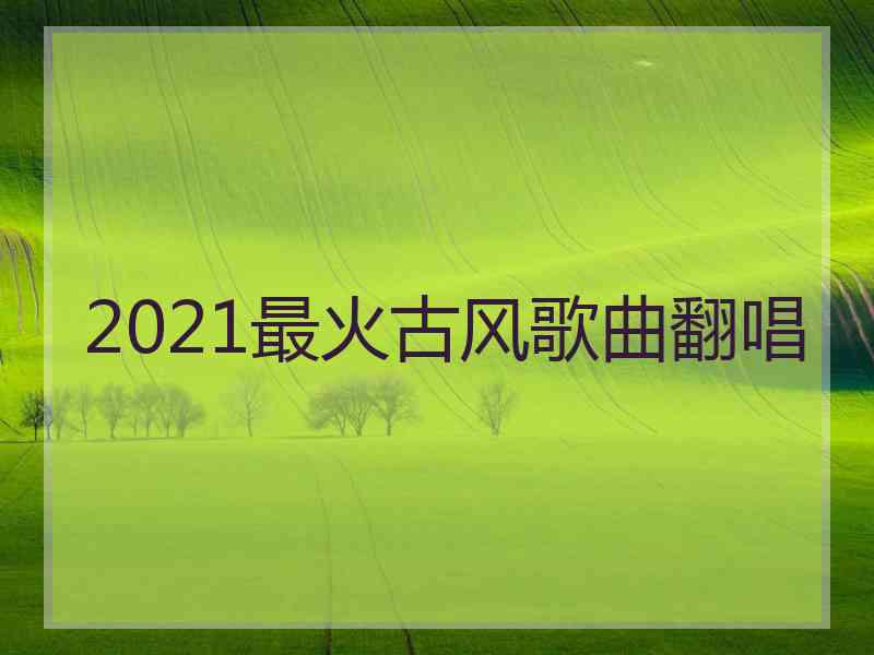 2021最火古风歌曲翻唱