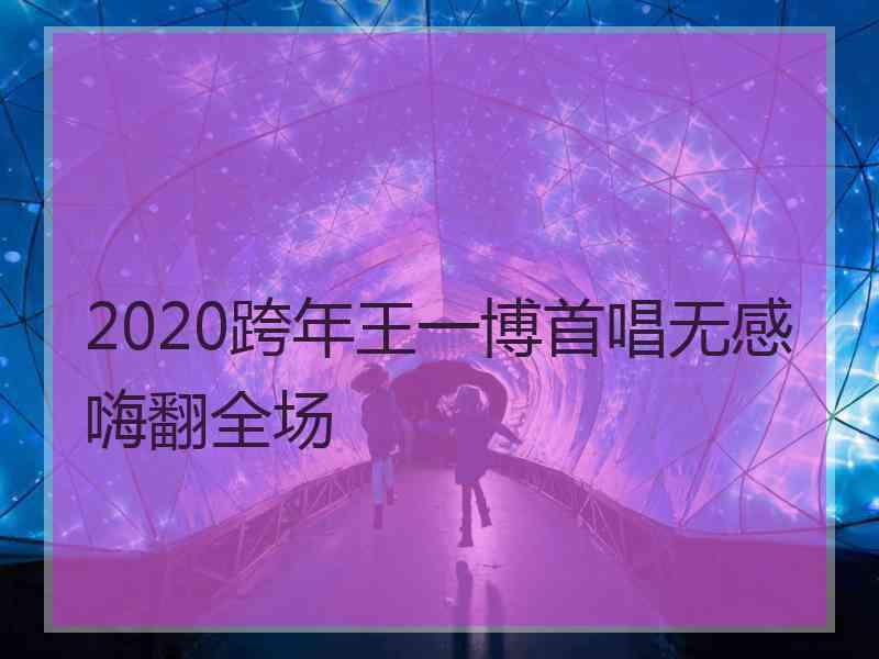 2020跨年王一博首唱无感嗨翻全场