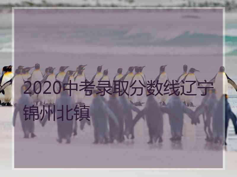 2020中考录取分数线辽宁锦州北镇