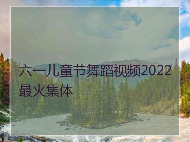 六一儿童节舞蹈视频2022最火集体