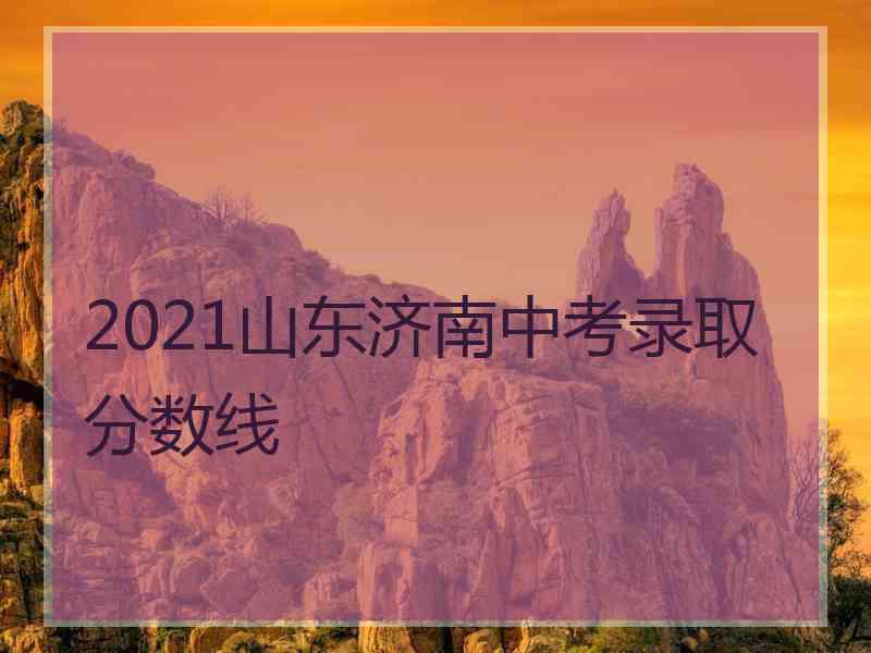 2021山东济南中考录取分数线