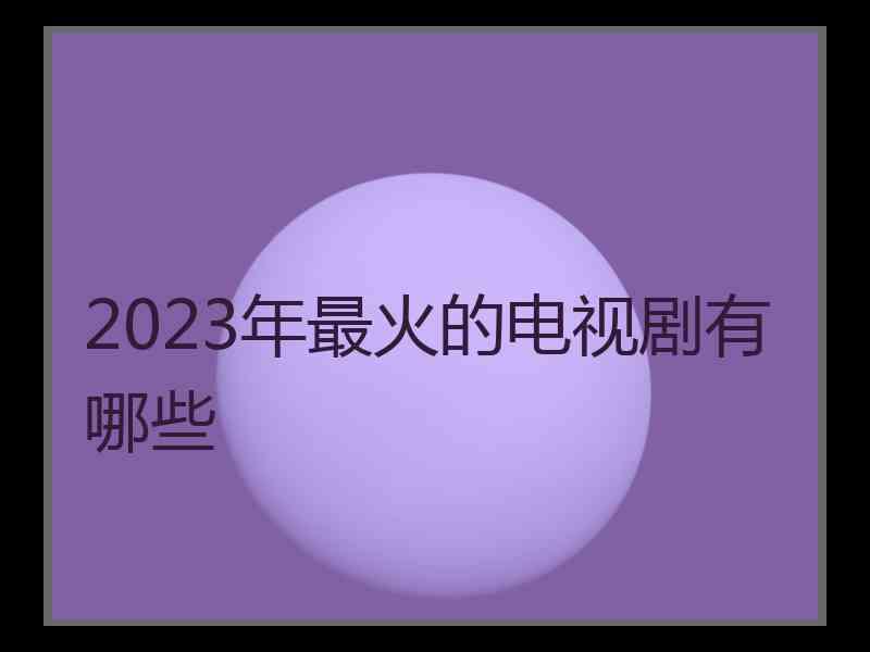 2023年最火的电视剧有哪些