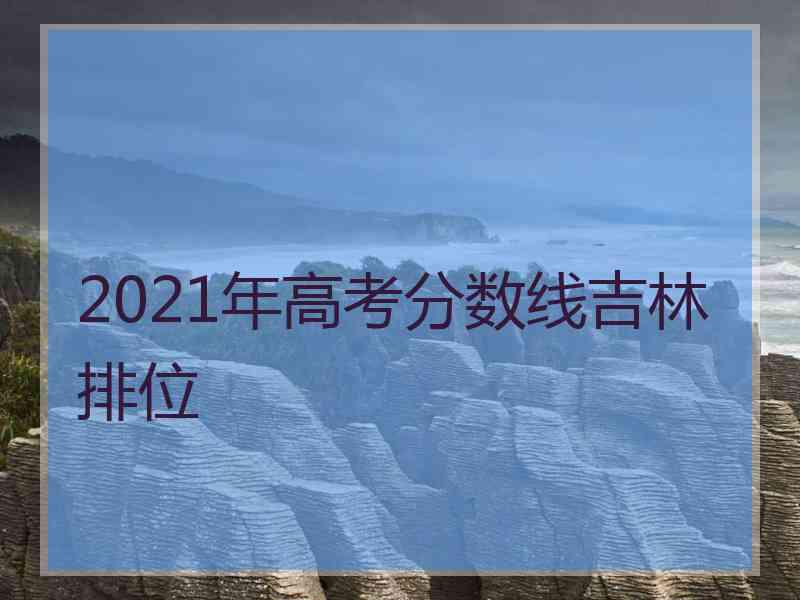 2021年高考分数线吉林排位