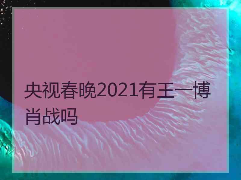 央视春晚2021有王一博肖战吗