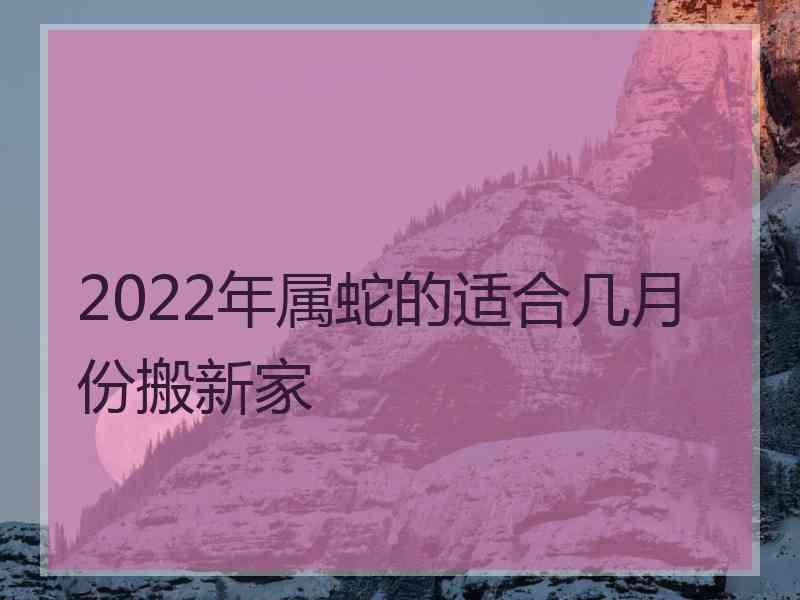 2022年属蛇的适合几月份搬新家