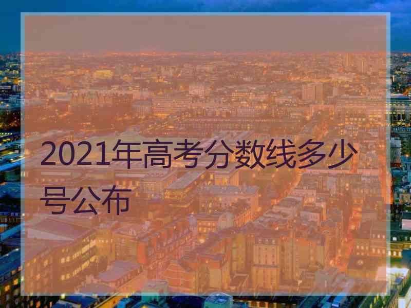 2021年高考分数线多少号公布