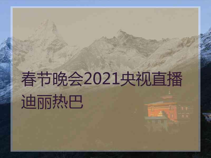 春节晚会2021央视直播迪丽热巴