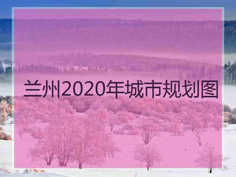 兰州2020年城市规划图