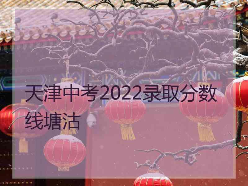 天津中考2022录取分数线塘沽