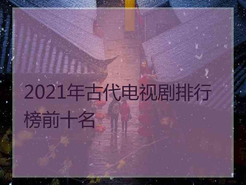 2021年古代电视剧排行榜前十名