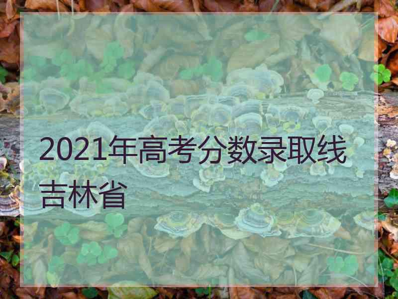 2021年高考分数录取线吉林省