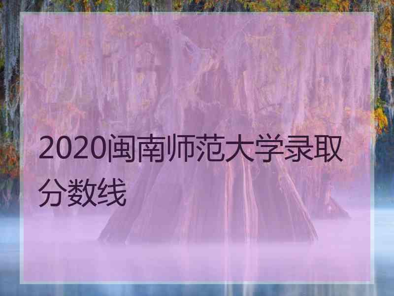 2020闽南师范大学录取分数线