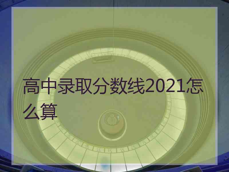 高中录取分数线2021怎么算