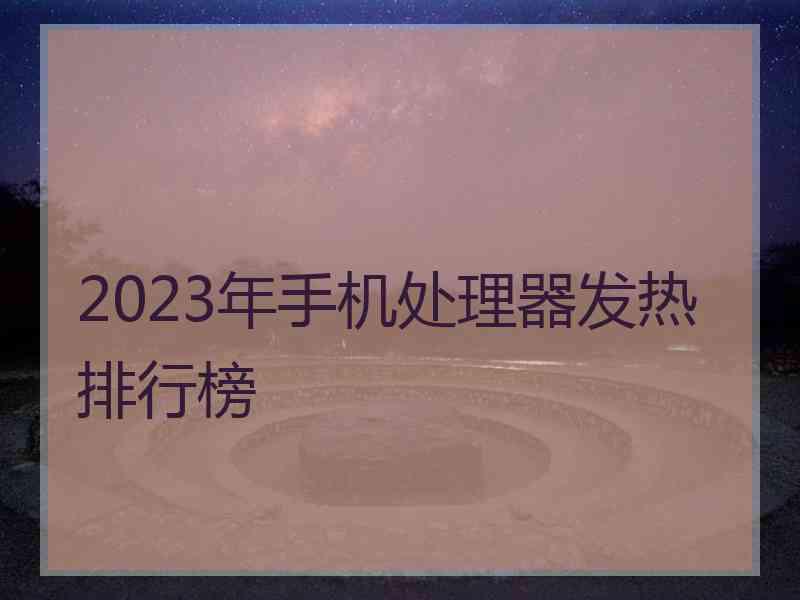 2023年手机处理器发热排行榜