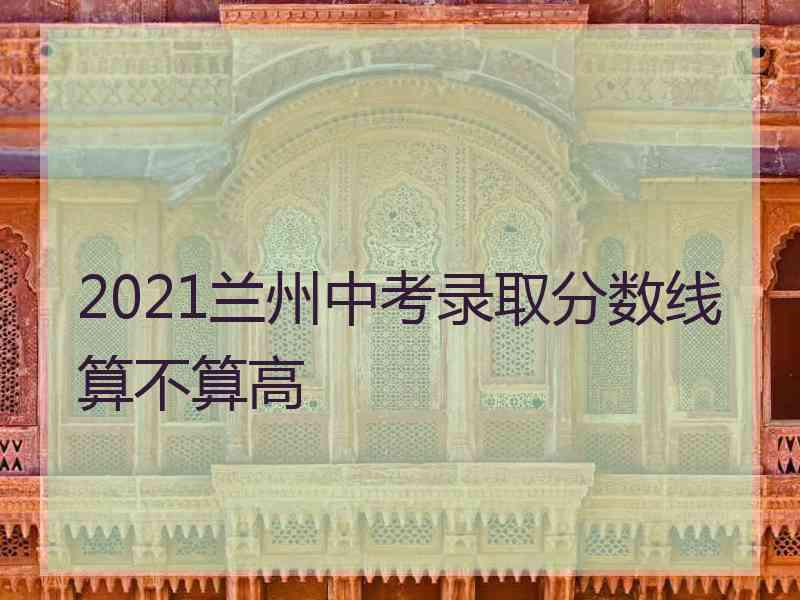 2021兰州中考录取分数线算不算高