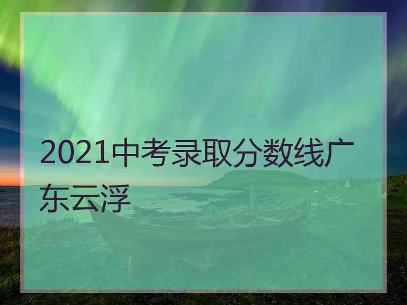 2021中考录取分数线广东云浮