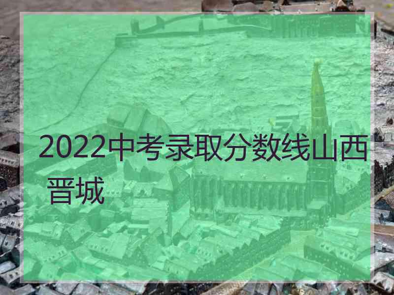 2022中考录取分数线山西 晋城