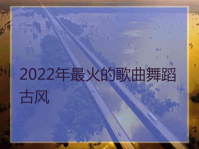 2022年最火的歌曲舞蹈古风