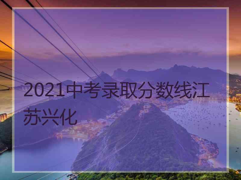 2021中考录取分数线江苏兴化