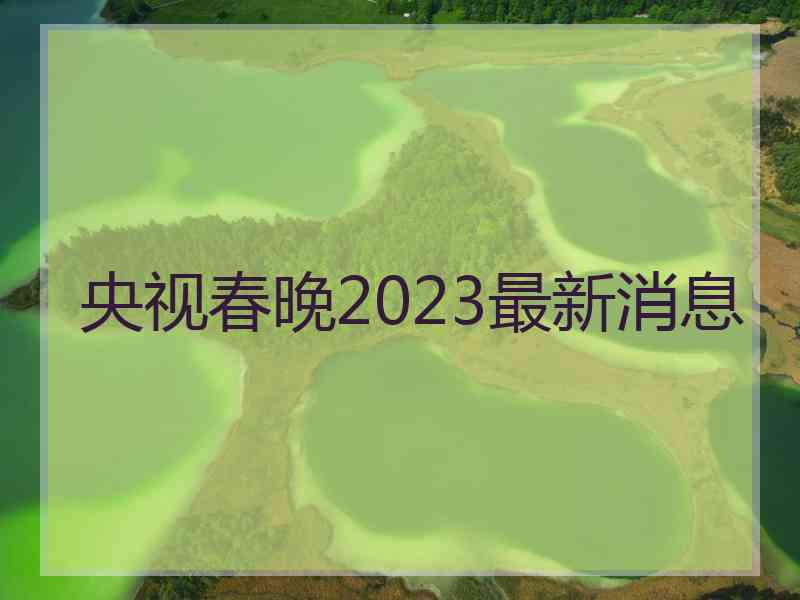 央视春晚2023最新消息