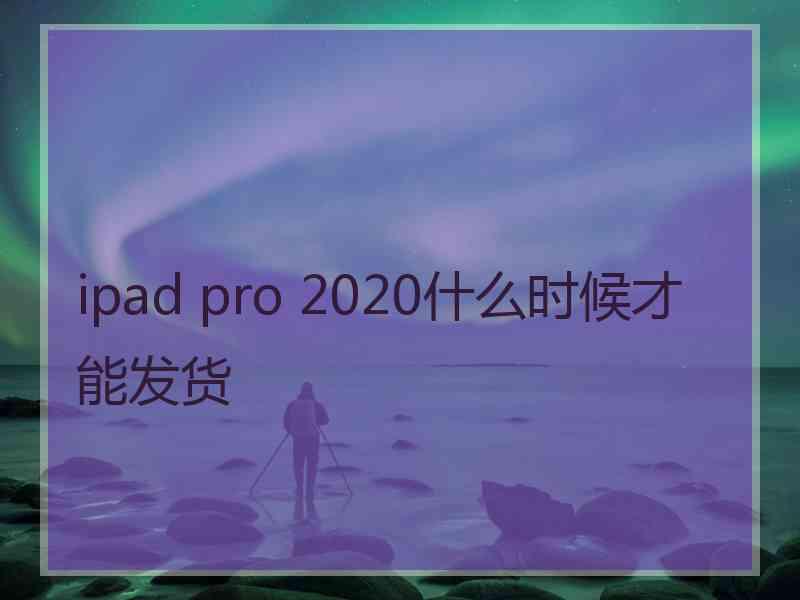 ipad pro 2020什么时候才能发货