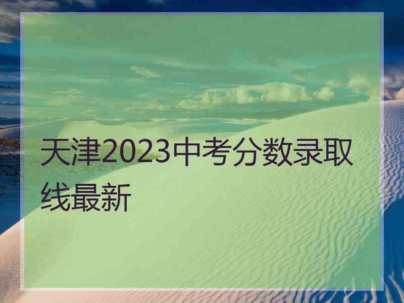 天津2023中考分数录取线最新