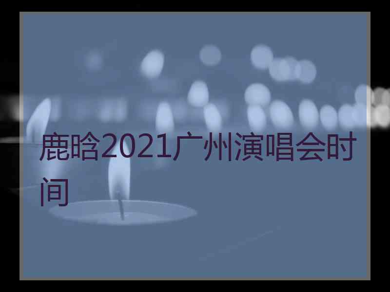 鹿晗2021广州演唱会时间