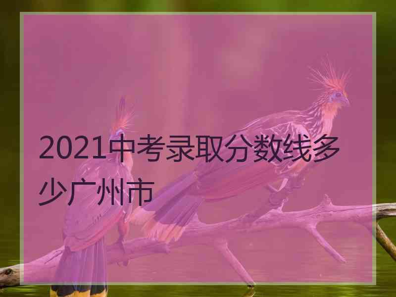 2021中考录取分数线多少广州市