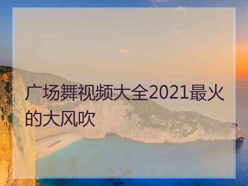 广场舞视频大全2021最火的大风吹