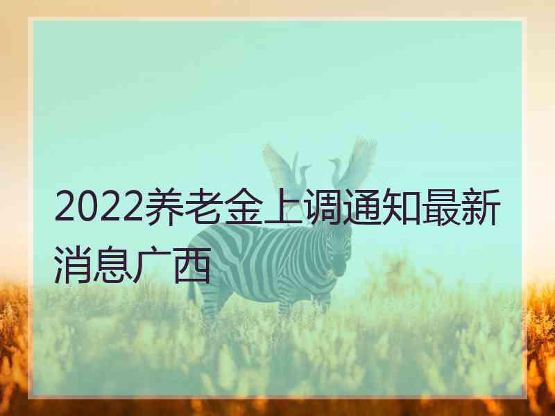 2022养老金上调通知最新消息广西