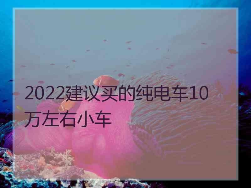 2022建议买的纯电车10万左右小车