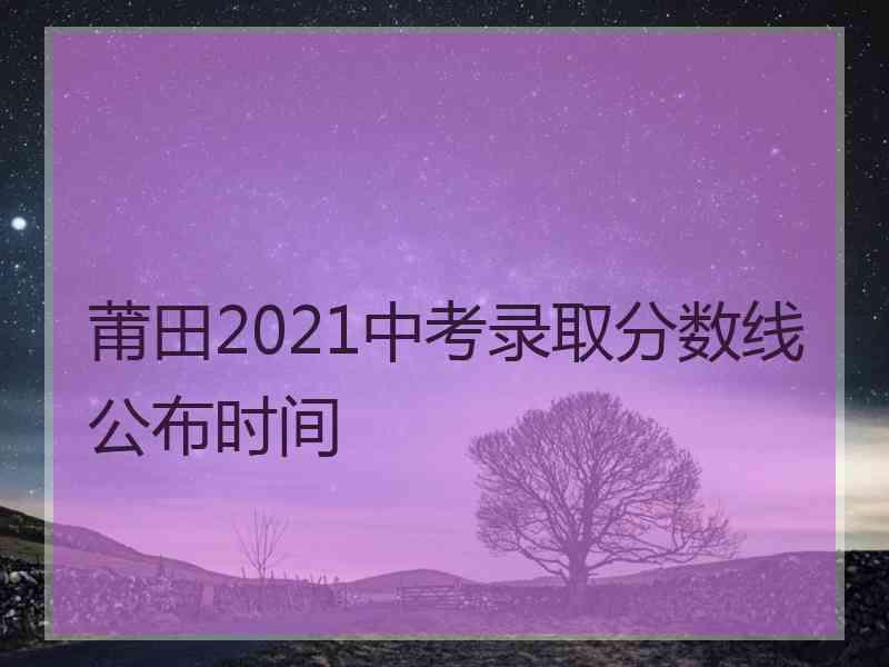 莆田2021中考录取分数线公布时间