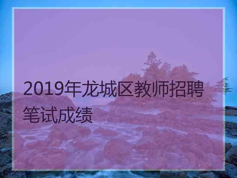 2019年龙城区教师招聘笔试成绩