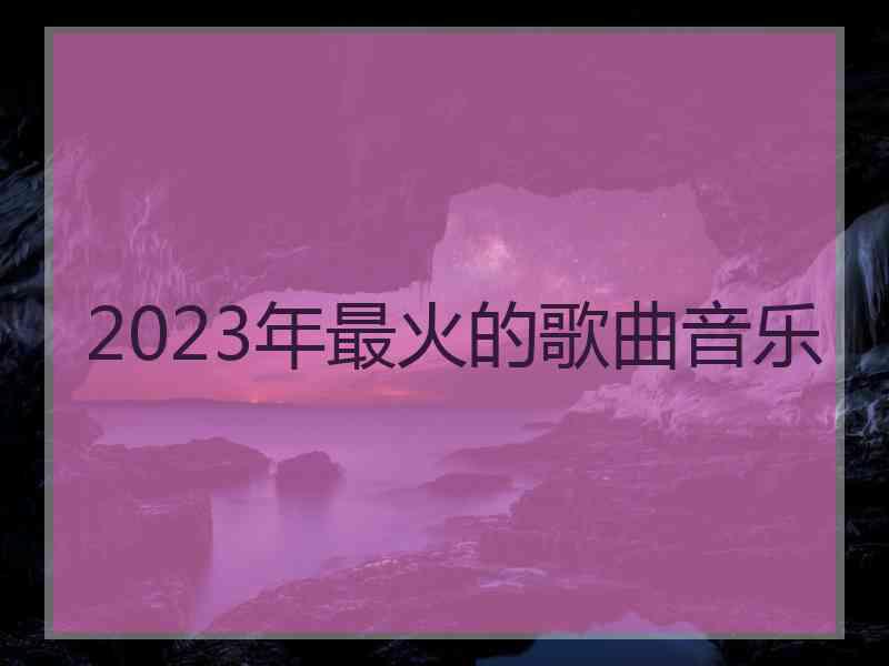 2023年最火的歌曲音乐