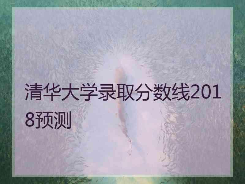 清华大学录取分数线2018预测