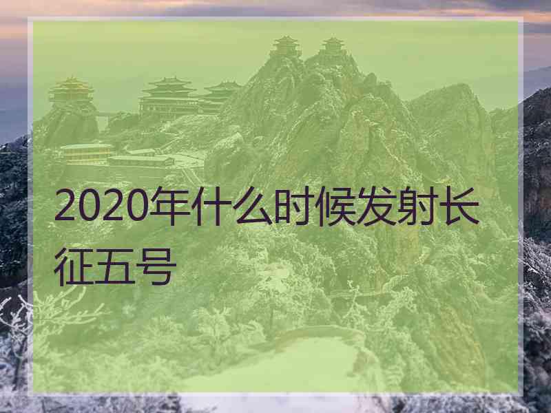 2020年什么时候发射长征五号