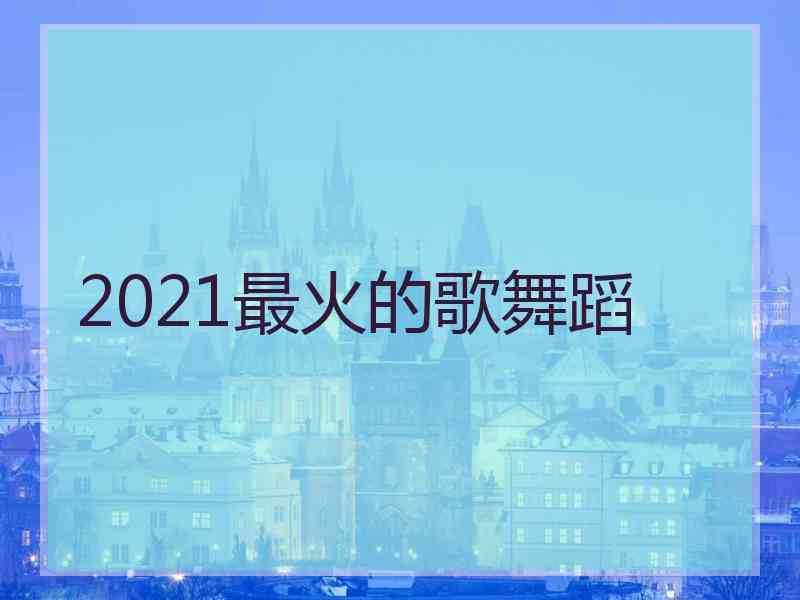 2021最火的歌舞蹈