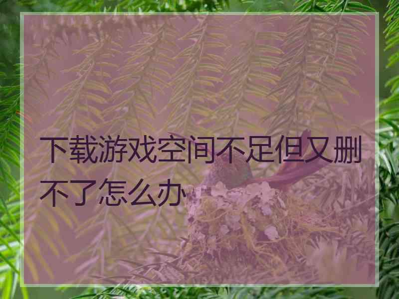 下载游戏空间不足但又删不了怎么办