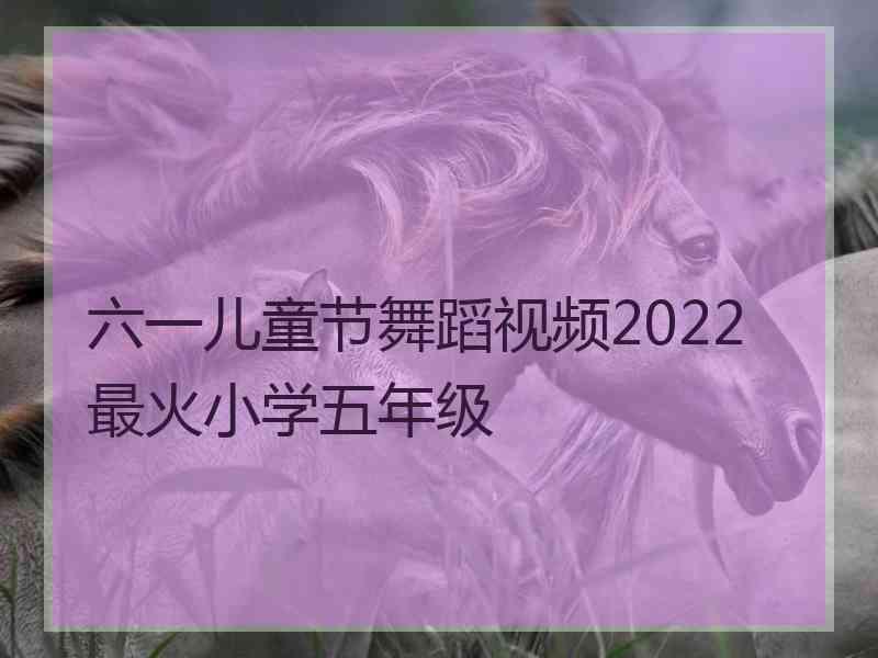 六一儿童节舞蹈视频2022最火小学五年级