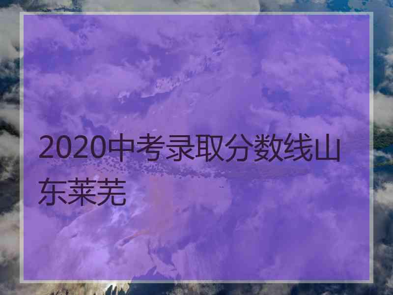 2020中考录取分数线山东莱芜