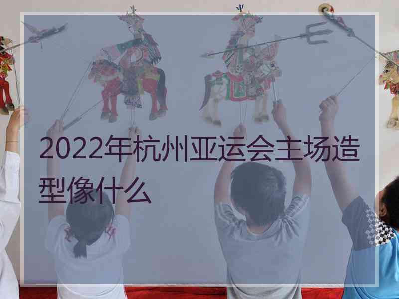 2022年杭州亚运会主场造型像什么