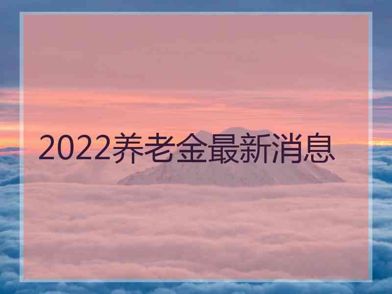 2022养老金最新消息