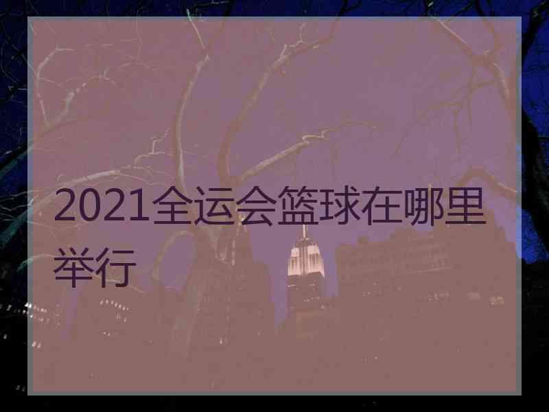 2021全运会篮球在哪里举行