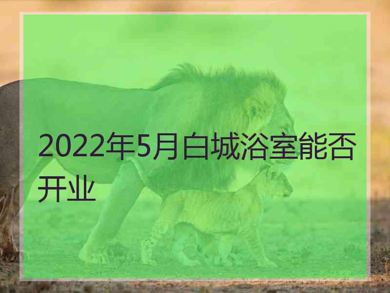 2022年5月白城浴室能否开业