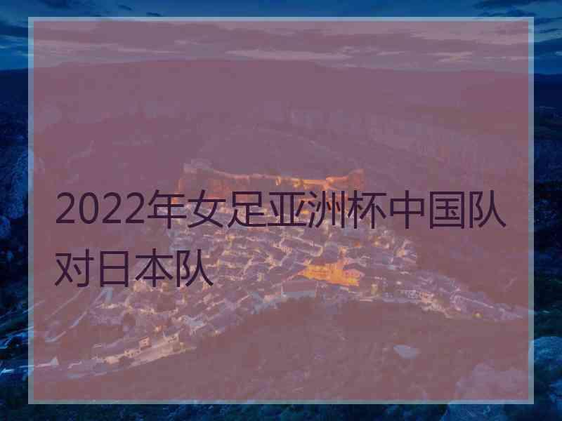 2022年女足亚洲杯中国队对日本队