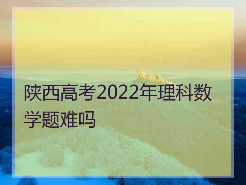 陕西高考2022年理科数学题难吗